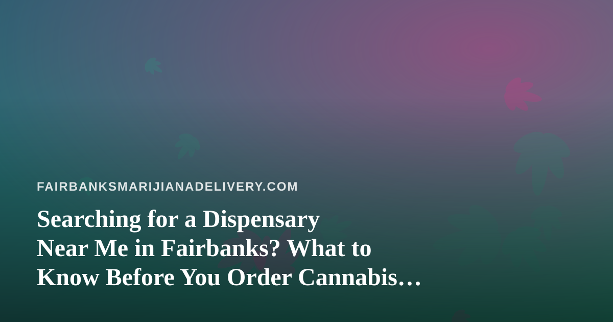 Searching for a Dispensary Near Me in Fairbanks? What to Know Before You Order Cannabis Delivery